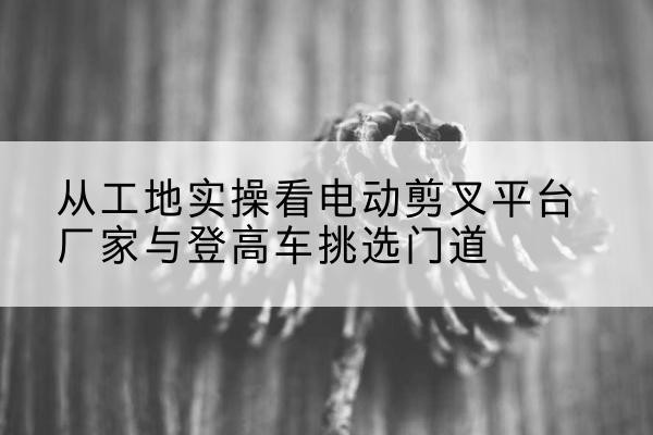 青岛电动剪叉升降平台厂家-从工地实操看电动剪叉平台厂家与登高车挑选门道
