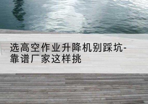 青岛剪叉式升降机厂家-选高空作业升降机别踩坑-靠谱厂家这样挑