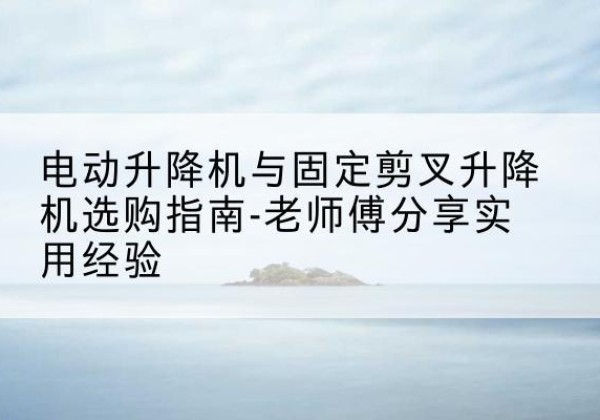 青岛电动升降机怎么选-电动升降机与固定剪叉升降机选购指南-老师傅分享实用经验