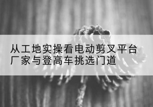 青岛电动剪叉升降平台厂家-从工地实操看电动剪叉平台厂家与登高车挑选门道