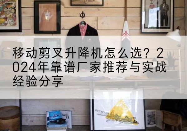 青岛升降平台厂家推荐-移动剪叉升降机怎么选？2024年靠谱厂家推荐与实战经验分享